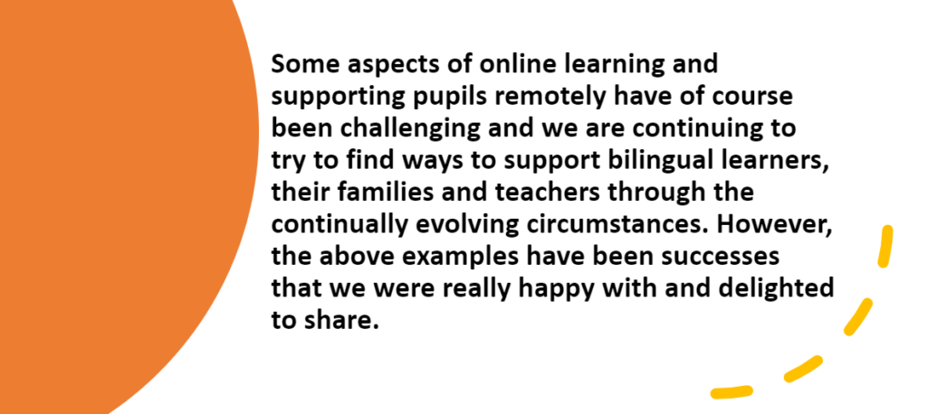 Some aspects of online learning and supporting pupils remotely have of course been challenging and we are continuing to try to find ways to support bilingual learners, their families and teachers through the continually evolving circumstances. However the above examples have been successes that we were really happy with and delighted to share.